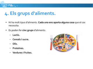 4. Els grups d'aliments. 
● Hi ha molt tipus d'aliments. Cada uno ens aporta alguna cosa que el cos 
necessita. 
● Es poden fer cinc grups d'aliments: 
– Lactis. 
– Cereals I sucre. 
– Olis. 
– Proteïnes. 
– Verdures I fruites. 
 