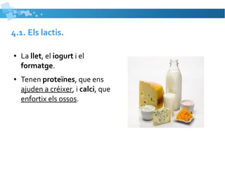 4.1. Els lactis. 
● La llet, el iogurt i el 
formatge. 
● Tenen proteïnes, que ens 
ajuden a créixer, i calci, que 
enfortix els ossos. 
 