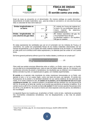 FÍSICA DE ONDAS
                                                                 Práctica 7
                                                         El sonido como una onda.

lineal de masa se encuentra en el denominador. De manera análoga se puede demostrar -
desarrollando el modelo matemático- que, para las ondas en una barra o, en una columna de gas
ideal, la velocidad de fase viene dada por:

    Ondas longitudinales en                                        : módulo de Young del material de
           un barra                                              la barra. Es una propiedad física del
                                                                 mismo material. Se determina
                                                                 experimentalmente.
Ondas longitudinales en                                            : módulo volumétrico del gas. Es
una columna de gas ideal.                                        una propiedad física del gas.
                                                                    :densidad estática o de equilibrio
                                                                 del gas en cuestión.


En estas expresiones las cantidades que van en el numerador son los módulos de Young y el
volumétrico, los cuales son propiedades físicas de los medios materiales relacionadas con las
fuerzas recuperadoras y con la rigidez del medio material mediante la ley de Hooke. Lo importante
en este punto es la similitud entre estas expresiones y la obtenida para las ondas en una cuerda
tensa.
                                                                                              1
De forma general podríamos afirmar que en los medios ideales y continuos se cumple que :


                                                                       ……….(2)



Claro está que existen enormes diferencias entre un sólido y un fluido, como un gas o un líquido,
una de ellas es la compresibilidad pero, para el caso de fluidos ideales, esto es, no viscosos y en
condiciones comunes de presión y temperatura, los resultados que se obtienen con el tratamiento
teórico coincide muy bien, en especial para lo gases, con medidas experimentales.

El sonido es el ejemplo más importante de ondas mecánicas transversales en un fluido –por
ejemplo el aire- o, en un cuerpo rígido –como una barra de acero, por ejemplo-. El sonido son
fluctuaciones de la presión y la densidad alrededor de sus valores estáticos de las partículas del
medio. Si el medio material es aire, el cambio en la presión y en la densidad del aire es lo que
constituye el sonido. Así, cuando la presión y la densidad del aire cambian con una frecuencia de
440 Hz, al sonido se le llama la –central- es el sonido que percibimos al levantar el teléfono. Si el
cambio ocurre a 261.6 Hz, el sonido se llama do central. El oído humano percibe frecuencias entre
los 20 Hz y los 20.000 Hz. No ocurre lo mismo con otras especies como los perros, los elefantes o
                2
los murciélagos .

La siguiente figura nos muestra que, al perturbar un fluido –como el aire-, realmente se presentan
tres movimientos ondulatorios simultáneos. Uno de desplazamiento, y dos más de presión
ydensidad.




1
    Véase Física de Ondas, pág. 30. Ed. Universidad de Antioquia. ALZATE LÓPEZ HECTOR.
2
    Obra citada.



                                                     2
 
