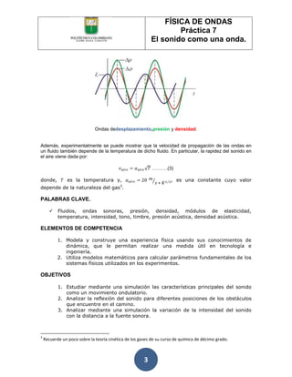 FÍSICA DE ONDAS
                                                                   Práctica 7
                                                           El sonido como una onda.




                              Ondas dedesplazamiento,presión y densidad.


Además, experimentalmente se puede mostrar que la velocidad de propagación de las ondas en
un fluido también depende de la temperatura de dicho fluido. En particular, la rapidez del sonido en
el aire viene dada por:

                                                           ……….(3)

donde,          es la temperatura y,                                , es una constante cuyo valor
                                           3
depende de la naturaleza del gas .

PALABRAS CLAVE.

          Fluidos, ondas sonoras, presión, densidad, módulos de elasticidad,
           temperatura, intensidad, tono, timbre, presión acústica, densidad acústica.

ELEMENTOS DE COMPETENCIA

           1. Modela y construye una experiencia física usando sus conocimientos de
              dinámica, que le permitan realizar una medida útil en tecnología e
              ingeniería.
           2. Utiliza modelos matemáticos para calcular parámetros fundamentales de los
              sistemas físicos utilizados en los experimentos.

OBJETIVOS

           1. Estudiar mediante una simulación las características principales del sonido
              como un movimiento ondulatorio.
           2. Analizar la reflexión del sonido para diferentes posiciones de los obstáculos
              que encuentre en el camino.
           3. Analizar mediante una simulación la variación de la intensidad del sonido
              con la distancia a la fuente sonora.



3
    Recuerde un poco sobre la teoría cinética de los gases de su curso de química de décimo grado.



                                                       3
 