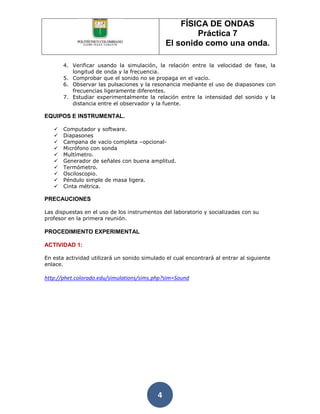 FÍSICA DE ONDAS
                                                        Práctica 7
                                                El sonido como una onda.

       4. Verificar usando la simulación, la relación entre la velocidad de fase, la
          longitud de onda y la frecuencia.
       5. Comprobar que el sonido no se propaga en el vacío.
       6. Observar las pulsaciones y la resonancia mediante el uso de diapasones con
          frecuencias ligeramente diferentes.
       7. Estudiar experimentalmente la relación entre la intensidad del sonido y la
          distancia entre el observador y la fuente.

EQUIPOS E INSTRUMENTAL.

      Computador y software.
      Diapasones
      Campana de vacío completa –opcional-
      Micrófono con sonda
      Multímetro.
      Generador de señales con buena amplitud.
      Termómetro.
      Osciloscopio.
      Péndulo simple de masa ligera.
      Cinta métrica.

PRECAUCIONES

Las dispuestas en el uso de los instrumentos del laboratorio y socializadas con su
profesor en la primera reunión.

PROCEDIMIENTO EXPERIMENTAL

ACTIVIDAD 1:

En esta actividad utilizará un sonido simulado el cual encontrará al entrar al siguiente
enlace.

http://phet.colorado.edu/simulations/sims.php?sim=Sound




                                            4
 