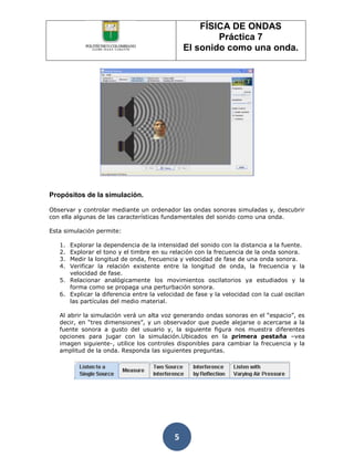 FÍSICA DE ONDAS
                                                       Práctica 7
                                               El sonido como una onda.




Propósitos de la simulación.

Observar y controlar mediante un ordenador las ondas sonoras simuladas y, descubrir
con ella algunas de las características fundamentales del sonido como una onda.

Esta simulación permite:

   1. Explorar la dependencia de la intensidad del sonido con la distancia a la fuente.
   2. Explorar el tono y el timbre en su relación con la frecuencia de la onda sonora.
   3. Medir la longitud de onda, frecuencia y velocidad de fase de una onda sonora.
   4. Verificar la relación existente entre la longitud de onda, la frecuencia y la
      velocidad de fase.
   5. Relacionar analógicamente los movimientos oscilatorios ya estudiados y la
      forma como se propaga una perturbación sonora.
   6. Explicar la diferencia entre la velocidad de fase y la velocidad con la cual oscilan
      las partículas del medio material.

   Al abrir la simulación verá un alta voz generando ondas sonoras en el “espacio”, es
   decir, en “tres dimensiones”, y un observador que puede alejarse o acercarse a la
   fuente sonora a gusto del usuario y, la siguiente figura nos muestra diferentes
   opciones para jugar con la simulación.Ubicados en la primera pestaña –vea
   imagen siguiente-, utilice los controles disponibles para cambiar la frecuencia y la
   amplitud de la onda. Responda las siguientes preguntas.




                                           5
 