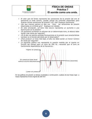 FÍSICA DE ONDAS
                                                       Práctica 7
                                               El sonido como una onda.

      El color gris de fondo representa las variaciones de la presión del aire al
       generarse la onda sonora, ¿puede utilizar los controles disponibles para
       analizar dichas variaciones de presión? ¿Si? ¿No? Explique claramente.
      ¿De que manera genera el alta voz -foco- las variaciones de presión
       observadas en el fondo gris? Explique con detalle.
      En esta simulación, ¿el tono más oscuro representa un aumento o una
       disminución en la presión?
      ¿Si queremos aumentar el volumen de un determinado tono, el altavoz debe
       oscilar más veces por segundo?
      ¿Si el alta voz genera grandes fluctuaciones en la presión que características
       cambian en el sonido percibido por el observador?
      ¿Para producir un tono más bajo, el alta voz debe oscilar un menor número
       de veces por segundo?
      La siguiente gráfica nos representa la presión medida por el oyente en
       función del tiempo para un tono de 200 Hz –recuerde que el tono es
       fuertemente dependiente de la frecuencia-.




En las gráficas de presión vs tiempo mostradas a continuación, cuál(es) de las líneas rojas a
trazos representa el tono original de 200 Hz?




                                           6
 