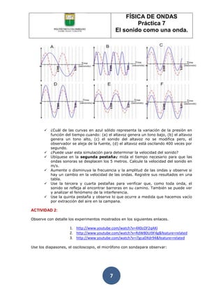 FÍSICA DE ONDAS
                                                       Práctica 7
                                               El sonido como una onda.




          ¿Cuál de las curvas en azul sólido representa la variación de la presión en
           función del tiempo cuando: (a) el altavoz genera un tono bajo, (b) el altavoz
           genera un tono alto, (c) el sonido del altavoz no se modifica pero, el
           observador se aleja de la fuente, (d) el altavoz está oscilando 400 veces por
           segundo.
          ¿Puede usar esta simulación para determinar la velocidad del sonido?
          Ubíquese en la segunda pestañay mida el tiempo necesario para que las
           ondas sonoras se desplacen los 5 metros. Calcule la velocidad del sonido en
           m/s.
          Aumente o disminuya la frecuencia y la amplitud de las ondas y observe si
           hay un cambio en la velocidad de las ondas. Registre sus resultados en una
           tabla.
          Use la tercera y cuarta pestañas para verificar que, como toda onda, el
           sonido se refleja al encontrar barreras en su camino. También se puede ver
           y analizar el fenómeno de la interferencia.
          Use la quinta pestaña y observe lo que ocurre a medida que hacemos vacío
           por extracción del aire en la campana.

ACTIVIDAD 2:

Observe con detalle los experimentos mostrados en los siguientes enlaces.

                     1. http://www.youtube.com/watch?v=4X0cOF2qAKI
                     2. http://www.youtube.com/watch?v=RdW80Ui9F4g&feature=related
                     3. http://www.youtube.com/watch?v=i7gcaDXdr94&feature=related

Use los diapasones, el osciloscopio, el micrófono con sondapara observar:




                                           7
 