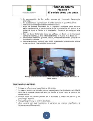FÍSICA DE ONDAS
                                                         Práctica 7
                                                 El sonido como una onda.

        1. la superposición de las ondas sonoras de frecuencia ligeramente
           diferente.
        1. las pulsaciones o superposición de ondas sonoras de igual frecuencia.
        2. Use los diapasones para observar la resonancia.
        3. Haga el montaje mostrado en la siguiente fotografía para estudiar
           experimentalmente la dependencia de la intensidad de un sonido y la
           distancia entre la fuente y el observador. Consigne sus datos en una
           tabla.
        4. Con los datos de la tabla trace las gráficas –en Excel- de la intensidad
           contra la distancia, y de la intensidad contra el inverso de la distancia.
        5. Analice con detalle las gráficas, calcule, interprete resultados y saque sus
           propias conclusiones.
        6. Utilice la campana de vacío para poner en evidencia que el sonido es una
           onda mecánica. Esta actividad es opcional.




              Montaje para estudiar la relación entre intensidad del sonido y la distancia a la
                                              fuente sonora.




CONTENIDO DEL INFORME.

     Incluya su informe una breve historia del sonido.
     Incluya en su informe todos los puntos trabajados con la simulación. Actividad 1
     Describa de manera conceptual pero con detalle la forma como se generan las
      ondas sonoras.
     Realice todos los cálculos pedidos en la actividad 2, incluya las causas y los
      porcentajes de error.
     Incluya las gráficasy su análisis detallado.
     ¿Qué pasaría con sus mediciones si variamos de manera significativa la
      temperatura del laboratorio?




                                             8
 