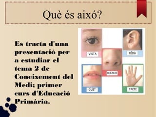 Què és aixó?
Es tracta d'una
presentació per
a estudiar el
tema 2 de
Coneixement del
Medi; primer
curs d'Educació
Primària...