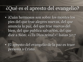 ¿Qué es el apresto del evangelio?
• ¡Cuán hermosos son sobre los montes los
  pies del que trae alegres nuevas, del que
  anuncia la paz, del que trae nuevas del
  bien, del que publica salvación, del que
  dice a Sión: «¡Tu Dios reina!»! Isaías 52:7

• El apresto del evangelio de la paz es traer
  persona a Cristo.
 