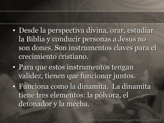 • Desde la perspectiva divina, orar, estudiar
  la Biblia y conducir personas a Jesús no
  son dones. Son instrumentos claves para el
  crecimiento cristiano.
• Para que estos instrumentos tengan
  validez, tienen que funcionar juntos.
• Funciona como la dinamita. La dinamita
  tiene tres elementos: la pólvora, el
  detonador y la mecha.
 