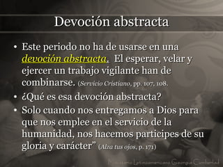 Devoción abstracta
• Este periodo no ha de usarse en una
  devoción abstracta. El esperar, velar y
  ejercer un trabajo vigilante han de
  combinarse. (Servicio Cristiano, pp. 107, 108.
• ¿Qué es esa devoción abstracta?
• Solo cuando nos entregamos a Dios para
  que nos emplee en el servicio de la
  humanidad, nos hacemos participes de su
  gloria y carácter” (Alza tus ojos, p. 171)
 