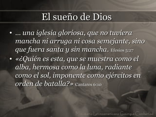 El sueño de Dios
• … una iglesia gloriosa, que no tuviera
  mancha ni arruga ni cosa semejante, sino
  que fuera santa y sin mancha. Efesios 5:27
• «¿Quién es esta, que se muestra como el
  alba, hermosa como la luna, radiante
  como el sol, imponente como ejércitos en
  orden de batalla?» Cantares 6:10
 