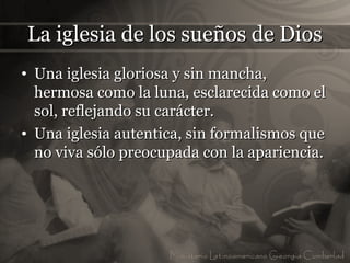 La iglesia de los sueños de Dios
• Una iglesia gloriosa y sin mancha,
  hermosa como la luna, esclarecida como el
  sol, reflejando su carácter.
• Una iglesia autentica, sin formalismos que
  no viva sólo preocupada con la apariencia.
 