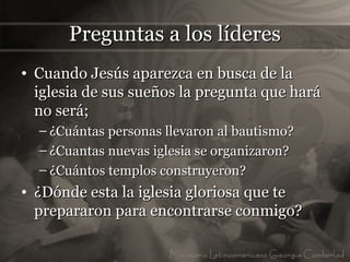 Preguntas a los líderes
• Cuando Jesús aparezca en busca de la
  iglesia de sus sueños la pregunta que hará
  no será;
  – ¿Cuántas personas llevaron al bautismo?
  – ¿Cuantas nuevas iglesia se organizaron?
  – ¿Cuántos templos construyeron?
• ¿Dónde esta la iglesia gloriosa que te
  prepararon para encontrarse conmigo?
 