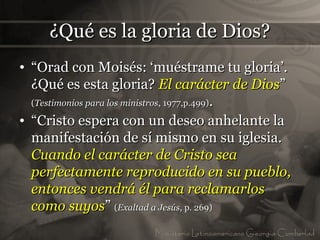 ¿Qué es la gloria de Dios?
• “Orad con Moisés: ‘muéstrame tu gloria’.
  ¿Qué es esta gloria? El carácter de Dios”
  (Testimonios para los ministros, 1977,p.499).

• “Cristo espera con un deseo anhelante la
  manifestación de sí mismo en su iglesia.
  Cuando el carácter de Cristo sea
  perfectamente reproducido en su pueblo,
  entonces vendrá él para reclamarlos
  como suyos” (Exaltad a Jesús, p. 269)
 