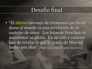 Desafío final

• “El último mensaje de clemencia que ha de
  darse al mundo es una revelación de su
  carácter de amor. Los hijos de Dios han de
  manifestar su gloria. En su vida y carácter
  han de revelar lo que la gracia de Dios ha
  hecho por ellos” (Palabras de vida del gran maestro, p.
  342).
 