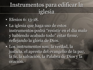 Instrumentos para edificar la
            iglesia
• Efesios 6: 13-18.
• La iglesia que haga uso de estos
  instrumentos podrá “resistir en el día malo
  y habiendo acabado todo” estar firme,
  reflejando la gloria de Dios.
• Los instrumentos son: la verdad, la
  justicia, el apresto del evangelio de la paz,
  la fe, la salvación, la Palabra de Dios y la
  oración.
 