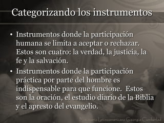 Categorizando los instrumentos

• Instrumentos donde la participación
  humana se limita a aceptar o rechazar.
  Estos son cuatro: la verdad, la justicia, la
  fe y la salvación.
• Instrumentos donde la participación
  práctica por parte del hombre es
  indispensable para que funcione. Estos
  son la oración, el estudio diario de la Biblia
  y el apresto del evangelio.
 