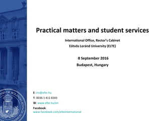Practical matters and student services
International Office, Rector’s Cabinet
Eötvös Loránd University (ELTE)
8 September 2016
Budapest, Hungary
E: iro@elte.hu
T: 0036 1 411 6543
W: www.elte.hu/en
Facebook:
www.facebook.com/elteinternational
 