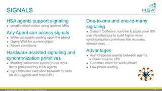 © Copyright 2012-2016 HSA Foundation. All Rights Reserved. 19
SIGNALS
HSA agents support signaling
 creation/destruction using runtime APIs
Any Agent can access signals
 Wake up agents waiting upon the object
 Query/Wait for current object
 Allows conditions
Hardware-assisted signaling and
synchronization primitives
 Memory semantics synchronizes work
items processed by HSA agents
 Synchronizes execution between threads
on HSA agents and host CPU
One-to-one and one-to-many
signaling
 System Software, runtime & application SW
use infrastructure to build higher-level
synchronization primitives like mutexes,
semaphores, …
Advantages
 Asynchronous events between agents
 Doesn’t require CPU
 Common idiom for work offload
 Low power waiting
 