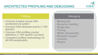 © Copyright 2012-2016 HSA Foundation. All Rights Reserved. 31
ARCHITECTED PROFILING AND DEBUGGING
Profiling
• Common timeline across HSA
accelerators & system
• Common HSA hardware events (+ HW
specific)
• Common HSA profiling counter
definitions (+ HW specific counters)
• Consistent profiling methodology for
all HSA accelerators
Debugging
• Breakpoints
• Exception handling
• Single-step
• Tracing
• HSAIL Disassembly
• Emulation support
• Libraries
• Plugins
 