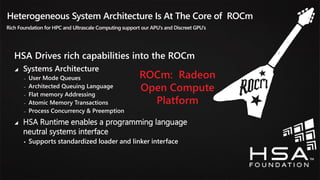 37
Heterogeneous System Architecture Is At The Core of ROCm
Rich Foundation for HPC and Ultrascale Computing support our APU’s and Discreet GPU’s
HSA Drives rich capabilities into the ROCm
 Systems Architecture
‒ User Mode Queues
‒ Architected Queuing Language
‒ Flat memory Addressing
‒ Atomic Memory Transactions
‒ Process Concurrency & Preemption
 HSA Runtime enables a programming language
neutral systems interface
 Supports standardized loader and linker interface
ROCm: Radeon
Open Compute
Platform
 