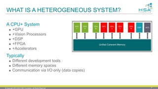 © Copyright 2012-2016 HSA Foundation. All Rights Reserved. 4
WHAT IS A HETEROGENEOUS SYSTEM?
A CPU+ System
 +GPU
 +Vision Processors
 +DSP
 +FPGA
 +Accelerators
Typically
 Different development tools
 Different memory spaces
 Communication via I/O only (data copies)
Unified Coherent Memory
CPU
1
CPU
N…
CPU
2
GPU
1
GPU
2
GPU
3
GPU
M
DSP ACC…
 