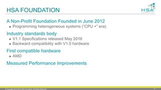 © Copyright 2012-2016 HSA Foundation. All Rights Reserved. 8
HSA FOUNDATION
A Non-Profit Foundation Founded in June 2012
 Programming heterogeneous systems (“CPU +” era)
Industry standards body
 V1.1 Specifications released May 2016
 Backward compatibility with V1.0 hardware
First compatible hardware
 AMD
Measured Performance Improvements
 
