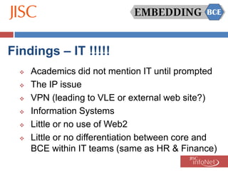 Findings – IT !!!!!
     Academics did not mention IT until prompted
     The IP issue
     VPN (leading to VLE or external web site?)
     Information Systems
     Little or no use of Web2
     Little or no differentiation between core and
      BCE within IT teams (same as HR & Finance)
 