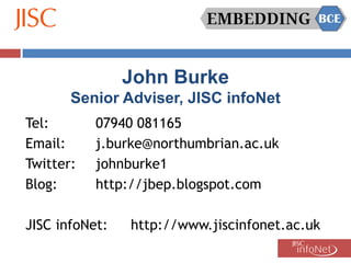 John Burke
       Senior Adviser, JISC infoNet
Tel:       07940 081165
Email:     j.burke@northumbrian.ac.uk
Twitter:   johnburke1
Blog:      http://jbep.blogspot.com

JISC infoNet:   http://www.jiscinfonet.ac.uk
 