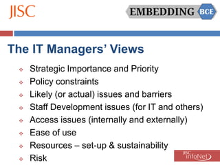 The IT Managers’ Views
    Strategic Importance and Priority
    Policy constraints
    Likely (or actual) issues and barriers
    Staff Development issues (for IT and others)
    Access issues (internally and externally)
    Ease of use
    Resources – set-up & sustainability
    Risk
 