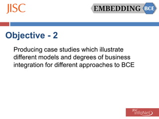 Objective - 2
  Producing case studies which illustrate
  different models and degrees of business
  integration for different approaches to BCE
 