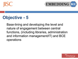 Objective - 5
  Base-lining and developing the level and
  nature of engagement between central
  functions, (including libraries, administration
  and information management/IT) and BCE
  operations
 