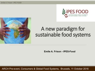 Emile A. Frison– IPES FOOD
Trondheim Conference on Biodiversity – 02- June 2016
A new paradigm for
sustainable food systems
ARCH Pre-event, Consumers & Global Food Systems, Brussels, 11 October 2016
Emile A. Frison - IPES-Food
 