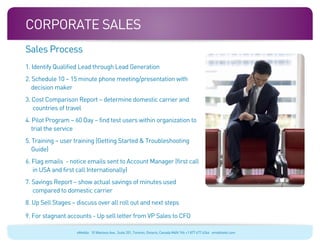 Corporate sales
Sales Process
1. Identify Qualified Lead through Lead Generation
2. Schedule 10 – 15 minute phone meeting/presentation with
   decision maker
3. Cost Comparison Report – determine domestic carrier and
   countries of travel
4. Pilot Program – 60 Day – find test users within organization to
   trial the service
5. Training – user training (Getting Started & Troubleshooting
   Guide)
6. Flag emails - notice emails sent to Account Manager (first call
   in USA and first call Internationally)
7. Savings Report – show actual savings of minutes used
   compared to domestic carrier
8. Up Sell Stages – discuss over all roll out and next steps

9. For stagnant accounts - Up sell letter from VP Sales to CFO

                    eMobile 10 Wanless Ave., Suite 201, Toronto, Ontario, Canada M4N 1V6 +1 877 477 6264 emobiletel.com
 