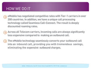 How We Do It
eMobile has negotiated competitive rates with Tier-1 carriers in over
200 countries. In addition, we have a unique call processing
technology called Seamless Call-Connect. The result is deeply
discounted roaming rates.

Across all Telecom carriers, Incoming calls are always significantly
less expensive compared to making an outbound call.

The eMobile technology seamlessly converts your outbound call
into an inbound call, providing you with tremendous savings,
eliminating the expensive outbound charges.




            eMobile 10 Wanless Ave., Suite 201, Toronto, Ontario, Canada M4N 1V6 +1 877 477 6264 emobiletel.com
 