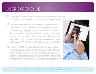 User experience
 The engine of our solution is the eMobile international SIM card.
 This single SIM card works in over 230 countries worldwide.

 The most cost effective way to travel and utilize the
 roaming solution is to carry a secondary travel phone
 in addition to your regular domestic smartphone. The user
 will continue to use their domestic device for all data
 browsing and email activity incurring the data charges
 from their current provider, or not incurring charges at all
 by leveraging WI-FI or Mi-Fi technologies where available.

 However, all of their inbound and outbound voice calling
 and SMS activity will be done from the secondary eMobile
 travel device. The user will not incur any voice or SMS
 roaming charges from their regular provider, and instead,
 will experience savings of 50-70% using the eMobile platform.



                eMobile 10 Wanless Ave., Suite 201, Toronto, Ontario, Canada M4N 1V6 +1 877 477 6264 emobiletel.com
 