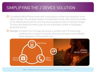 Simplifying The 2 Device Solution
 The eMobile World Phone comes with a local phone number from anywhere in the
 USA or Canada. This will allow travelers to forward their home, office, and cell numbers
 to the eMobile phone without incurring any long distance fees or roaming charges.
 This also eliminates the need to give out any new phone number to colleagues,
 family and friends.
 Example:  traveler from Chicago will receive a number with a 773 area code,
          A
          enabling him to forward his home, office and cell phone to the eMobile
          phone anywhere in the world for free.


                                            Cell Phone


                                                                                                                            eMobile
                                                                                                                      World Traveler

    Home                                                      Office
    Phone                                                     Phone



                eMobile 10 Wanless Ave., Suite 201, Toronto, Ontario, Canada M4N 1V6 +1 877 477 6264 emobiletel.com
 