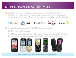 No Contract Or Monthly Fees
 eMobile is not meant to replace your companies current domestic carrier.
 We simply work as an add on service to your domestic provider to reduce your
 international roaming costs. The service is only to be used when traveling abroad.
 Blue: 50% Cyan
 Orange: 70% Magenta, 100% Yellow, 10% Black




                                               ecosystems


 There are 2 costs associated with the eMobile roaming solution:
 One Time hardware Purchases
 The SIM card works in any unlocked GSM device. eMobile sells standard and reliable
 devices and they come as a package together with the international SIM card.




                                                            eMobile 10 Wanless Ave., Suite 201, Toronto, Ontario, Canada M4N 1V6 +1 877 477 6264 emobiletel.com
 