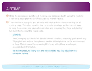 Airtime
 Once the devices are purchased, the only cost associated with using the roaming
 solution is paying for the airtime used on a monthly basis.
 The solution is post paid and eMobile will invoice their clients monthly for all
 airtime used. This also benefits the corporate travelers as they do not have
 to busy themselves pre paying for minutes and ensuring they have substantial
 funds in their account to make calls.
 	   Example:
 	 ABC company purchases 100 devices for their travelers, and in any given month only
   If
   20 people travel and use their phones, eMobile will only invoice for the airtime usage
   of those 20 devices and the remaining 80 phones will not have any charges
   associated with them at all.
 	monthly fees, no yearly fees and no contracts. You only pay when you
  No
  utilize the service.




                eMobile 10 Wanless Ave., Suite 201, Toronto, Ontario, Canada M4N 1V6 +1 877 477 6264 emobiletel.com
 