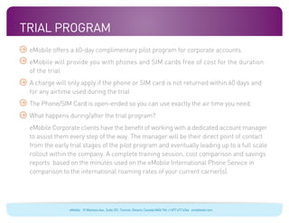 Trial Program
 eMobile offers a 60-day complimentary pilot program for corporate accounts.
 eMobile will provide you with phones and SIM cards free of cost for the duration
 of the trial
 A charge will only apply if the phone or SIM card is not returned within 60 days and
 for any airtime used during the trial
 The Phone/SIM Card is open-ended so you can use exactly the air time you need.
 What happens during/after the trial program?
 eMobile Corporate clients have the benefit of working with a dedicated account manager
 to assist them every step of the way. The manager will be their direct point of contact
 from the early trial stages of the pilot program and eventually leading up to a full scale
 rollout within the company. A complete training session, cost comparison and savings
 reports based on the minutes used on the eMobile International Phone Service in
 comparison to the international roaming rates of your current carrier(s).




                eMobile 10 Wanless Ave., Suite 201, Toronto, Ontario, Canada M4N 1V6 +1 877 477 6264 emobiletel.com
 
