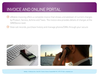 Invoice And Online Portal
 eMobile invoicing offers a complete invoice that shows a breakdown of current charges
 by Product, Service, Airtime and Taxes. The invoice also provides details of charges at the
 SIM/Device level.
 View call records, purchase history and manage phones/SIMs through your secure




                eMobile 10 Wanless Ave., Suite 201, Toronto, Ontario, Canada M4N 1V6 +1 877 477 6264 emobiletel.com
 