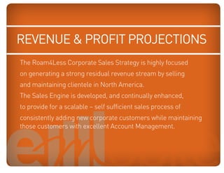revenue  profit projections
   The Roam4Less Corporate Sales Strategy is highly focused
   on generating a strong residual revenue stream by selling
Blue: 50% Cyan
Orange: 70% Magenta, 100% clienteleBlack
     and maintaining Yellow, 10% in North   America.
   The Sales Engine is developed, and continually enhanced,
   to provide for a scalable – self sufficient sales process of
   consistently adding new corporate customers while maintaining
   those customers with excellent Account Management.
 