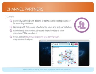 Channel Partners
Current:
	    	
      Currently working with dozens of TEMs as the strategic vendor
      for roaming solutions
	    	
      Working with Telefonica USA to white label and sell our solution
	    	
      Partnership with Hotel Express to offer services to their
      members (1M+ members)
	    	Retail sales http://www.expansys-usa.com/group/
       - agreement is signed




                 eMobile 10 Wanless Ave., Suite 201, Toronto, Ontario, Canada M4N 1V6 +1 877 477 6264 emobiletel.com
 