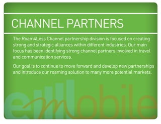 channel partners
     The Roam4Less Channel partnership division is focused on creating
     strong and strategic alliances within different industries. Our main
     focus has been identifying strong channel partners involved in travel
Blue:and Cyan
      50% communication services.
Orange: 70% Magenta, 100% Yellow, 10% Black
    Our goal is to continue to move forward and develop new partnerships
    and introduce our roaming solution to many more potential markets.
 