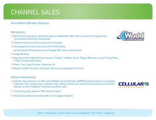 channel sales
Online/Offline Wireless Resellers


Worldcomm
  World Communications opened its doors in September 2001 with a mission to bring personal
  comunications Services, exceptional
  Customer Services and accessories to the public.
  Sell prepaid voice services across the United States
  partnered with Roam4Less to sell Prepaid SIM cards in retail stores
  Image Wireless
  Reseller of Voice Mail Services, Verizon, Tristate, T Mobile, Sprint, Paging, Motorola, Local, Family Plans,
  E-Mail, Corporate Business
  Plans, Treo, Sony Ericsson, Samsung, etc
  Based in California and is starting to sell our pre-packaged sim cards


Cellular International
  Cellular International is an Alternative Mobile Service Provider (AMSP) headquartered in Los Angeles,
  California. The company was created to help cellular phone users avoid the excessive prices that the
  cellular carriers charge for international phone calls.
  Sell calling cards, phones, SIM cards and more
  Roam4Less products are featured on main page of website




                          eMobile 10 Wanless Ave., Suite 201, Toronto, Ontario, Canada M4N 1V6 +1 877 477 6264 emobiletel.com
 