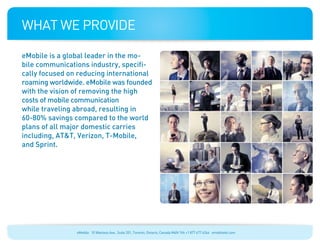 What We Provide

eMobile is a global leader in the mo-
bile communications industry, specifi-
cally focused on reducing international
roaming worldwide. eMobile was founded
with the vision of removing the high
costs of mobile communication
while traveling abroad, resulting in
60-80% savings compared to the world
plans of all major domestic carries
including, AT&T, Verizon, T-Mobile,
and Sprint.




                eMobile 10 Wanless Ave., Suite 201, Toronto, Ontario, Canada M4N 1V6 +1 877 477 6264 emobiletel.com
 