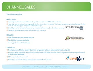 channel sales
Travel Industry-Online


Hotel Express
  Hotel Express membership entitles you to great discounts in over 9000 hotels worldwide.
  Hotel Express International has negotiated rates for all members worldwide. This way all companies can take advantage of rates
  normally only the biggest companies in the world can get.
  Hotel Express has national offices covering more than 60 countries. Over 5 million members
  Partnered with Roam4Less to sell SIM cards to their members


Hotels Etc
  Hotel and travel discount membership club
  Over 6 Million members worldwide
  recently partnered with Roam4Less


Travel Guru
  Travelguru.com, a Mumbai-based Indian travel company started as an independent online travel portal
  It is now a wholly owned part of Travelocity Global (since August 2009), one of the world’s largest online travel companies(access
  to 72,000 hotels worldwide)
  B2B specialized services as well
  Roam4Less is currently making formal partner proposal for Travel Guru



                          eMobile 10 Wanless Ave., Suite 201, Toronto, Ontario, Canada M4N 1V6 +1 877 477 6264 emobiletel.com
 