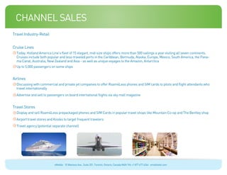 channel sales
Travel Industry-Retail


Cruise Lines
  Today, Holland America Line’s fleet of 15 elegant, mid-size ships offers more than 500 sailings a year visiting all seven continents.
  Cruises include both popular and less-traveled ports in the Caribbean, Bermuda, Alaska, Europe, Mexico, South America, the Pana-
  ma Canal, Australia, New Zealand and Asia - as well as unique voyages to the Amazon, Antarctica
  Up to 5,000 passengers on some ships


Airlines
  Discussing with commercial and private jet companies to offer Roam4Less phones and SIM cards to pilots and flight attendants who
  travel internationally
  Advertise and sell to passengers on board international flights via sky mall magazine


Travel Stores
  Display and sell Roam4Less prepackaged phones and SIM Cards in popular travel shops like Mountain Co-op and The Bentley shop
  Airport travel stores and Kiosks to target frequent travelers
  Travel agency (potential separate channel)




                            eMobile 10 Wanless Ave., Suite 201, Toronto, Ontario, Canada M4N 1V6 +1 877 477 6264 emobiletel.com
 