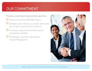 Our Commitment
Provide a customized implementation plan that;
	   Uses our resources INSTEAD of yours
	Develops sales material, e.g. emails, sales slicks,
  etc. for you to use with your customers
	Assist you in generating residual revenue
  as quickly as possible
	Provide your customers with Superior
  Account Management




                   eMobile 10 Wanless Ave., Suite 201, Toronto, Ontario, Canada M4N 1V6 +1 877 477 6264 emobiletel.com
 