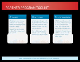 Partner Program Toolkit

            TRAINING                                                                       SALES TOOLS                                              CLIENT MANAGEMENT

  eMobile provides training                                                      eMobile provides you with                               eMobile provides you with
  and webinars to clearly                                                        Co-Branded sales materials                              an online portal to manage
  explain the roaming solution                                                   including corporate over-                               all your commissions,
  and how it works.                                                              view, brochures, rate deck                              client purchase activity
                                                                                 comparison etc.                                         and contact management.
  You will be comfortable
  and confident to approach                                                      You will be equipped to                                 Included in this portal you
  your clients .                                                                 introduce the roaming                                   will have access to web
                                                                                 solution to all of your clients.                        links and client online
   Blue: 50% Cyan
   Orange: 70% Magenta, 100% Yellow, 10% Black
                                                                                  Blue: 50% Cyan
                                                                                  Orange: 70% Magenta, 100% Yellow, 10% Black
                                                                                                                                         order page.
                                                                                                                                           Blue: 50% Cyan
                                                                                                                                           Orange: 70% Magenta, 100% Yellow, 10% Black




                                                 eMobile 10 Wanless Ave., Suite 201, Toronto, Ontario, Canada M4N 1V6 +1 877 477 6264 emobiletel.com
 