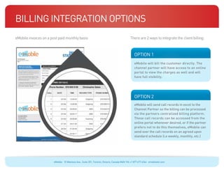 Billing Integration Options
eMobile invoices on a post paid monthly basis                                                                                    There are 2 ways to integrate the client billing:

  Blue: 50% Cyan
  Orange: 70% Magenta, 100% Yellow, 10% Black




                                                ecosystems
                                                                                                                                    OPTION 1
                                                                                                                                    eMobile will bill the customer directly. The
                                                                                                                                    channel partner will have access to an online
                                                                                                                                    portal to view the charges as well and will
                                                                                                                                    have full visibility.




                                                                                                                                    OPTION 2
  Blue: 50% Cyan




                                                                                                                                    eMobile will send call records in excel to the
  Orange: 70% Magenta, 100% Yellow, 10% Black




                                                                                                                                    Channel Partner so the billing can be processed
                                                ecosystems
                                                                                                                                    via the partners centralized billing platform.
                                                                                                                                    These call records can be accessed from the
                                                                                                                                    online portal whenever desired, or if the partner
                                                                                                                                    prefers not to do this themselves, eMobile can
                                                                                                                                    send over the call records on an agreed upon
                                                                                                                                    standard schedule (i.e weekly, monthly, etc.)




                                                             eMobile 10 Wanless Ave., Suite 201, Toronto, Ontario, Canada M4N 1V6 +1 877 477 6264 emobiletel.com
 